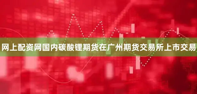 网上配资网国内碳酸锂期货在广州期货交易所上市交易