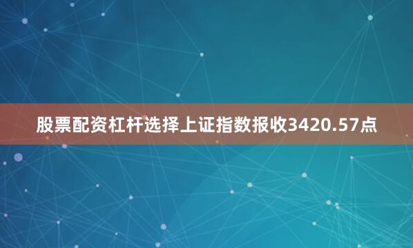 股票配资杠杆选择上证指数报收3420.57点