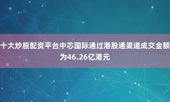 十大炒股配资平台中芯国际通过港股通渠道成交金额为46.26亿港元