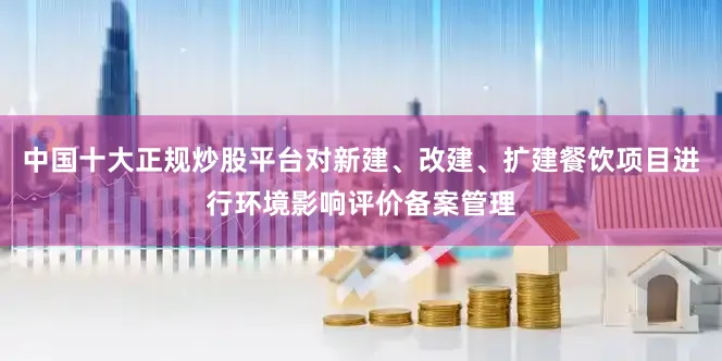 中国十大正规炒股平台对新建、改建、扩建餐饮项目进行环境影响评价备案管理
