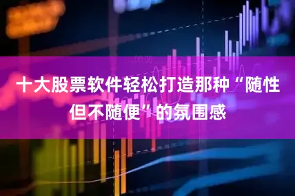 十大股票软件轻松打造那种“随性但不随便”的氛围感
