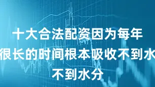 十大合法配资因为每年有很长的时间根本吸收不到水分