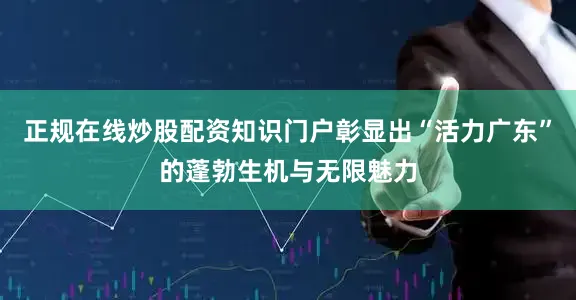 正规在线炒股配资知识门户彰显出“活力广东”的蓬勃生机与无限魅力