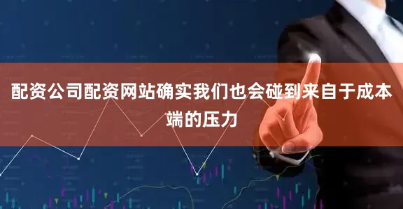 配资公司配资网站确实我们也会碰到来自于成本端的压力