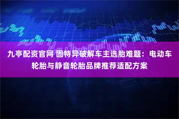 九亭配资官网 固特异破解车主选胎难题：电动车轮胎与静音轮胎品牌推荐适配方案