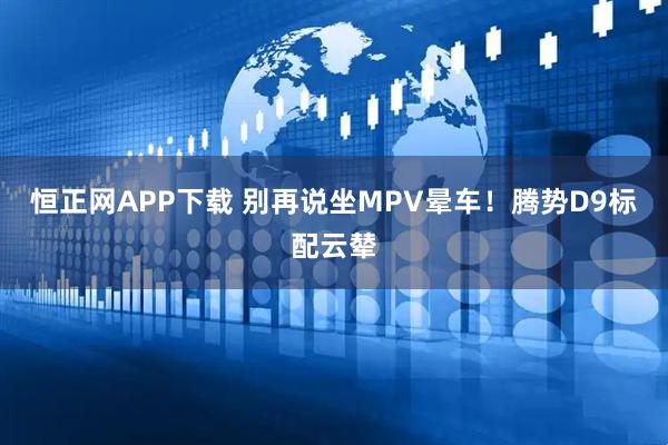 恒正网APP下载 别再说坐MPV晕车！腾势D9标配云辇