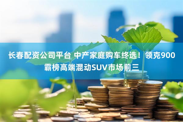 长春配资公司平台 中产家庭购车终选！领克900霸榜高端混动SUV市场前三