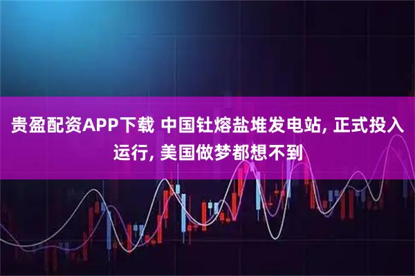贵盈配资APP下载 中国钍熔盐堆发电站, 正式投入运行, 美国做梦都想不到