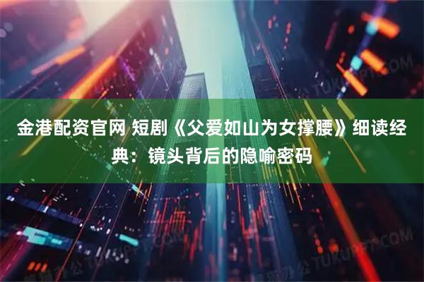 金港配资官网 短剧《父爱如山为女撑腰》细读经典：镜头背后的隐喻密码