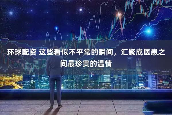 环球配资 这些看似不平常的瞬间，汇聚成医患之间最珍贵的温情