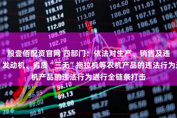 股壹佰配资官网 四部门：依法对生产、销售及违法违规使用国Ⅱ发动机、劣质“三无”拖拉机等农机产品的违法行为进行全链条打击