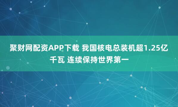 聚财网配资APP下载 我国核电总装机超1.25亿千瓦 连续保持世界第一
