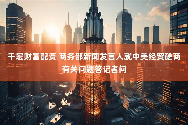 千宏财富配资 商务部新闻发言人就中美经贸磋商有关问题答记者问