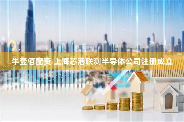 牛壹佰配资 上海芯港联测半导体公司注册成立