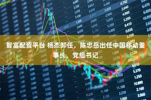 智富配资平台 杨杰卸任，陈忠岳出任中国移动董事长、党组书记