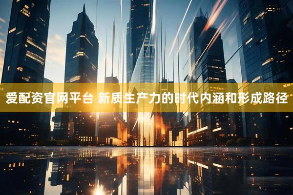 爱配资官网平台 新质生产力的时代内涵和形成路径