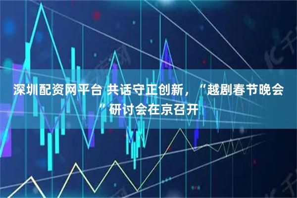 深圳配资网平台 共话守正创新，“越剧春节晚会”研讨会在京召开