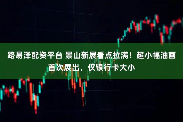 路易泽配资平台 景山新展看点拉满！超小幅油画首次展出，仅银行卡大小