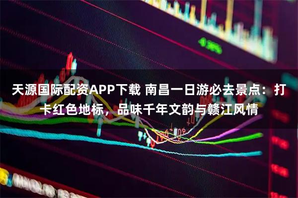 天源国际配资APP下载 南昌一日游必去景点：打卡红色地标，品味千年文韵与赣江风情