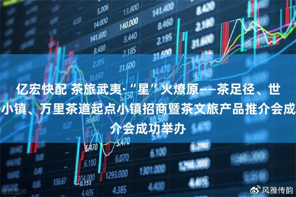 亿宏快配 茶旅武夷·“星”火燎原——茶足径、世界红茶小镇、万里茶道起点小镇招商暨茶文旅产品推介会成功举办