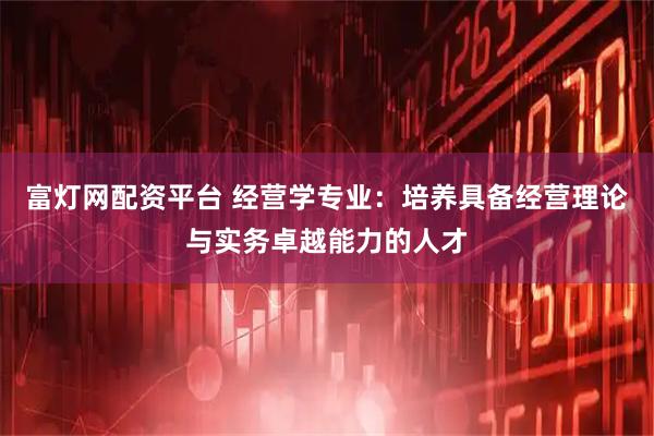 富灯网配资平台 经营学专业：培养具备经营理论与实务卓越能力的人才