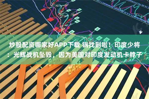 炒股配资哪家好APP下载 锅找到啦！印度少将：光辉战机坠毁，因为美国对印度发动机卡脖子