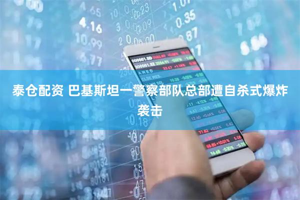 泰仓配资 巴基斯坦一警察部队总部遭自杀式爆炸袭击