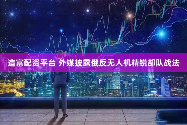 造富配资平台 外媒披露俄反无人机精锐部队战法
