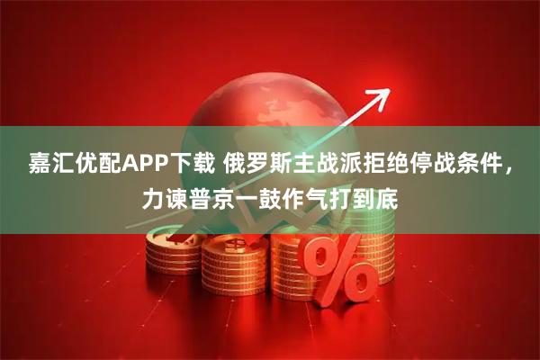 嘉汇优配APP下载 俄罗斯主战派拒绝停战条件，力谏普京一鼓作气打到底