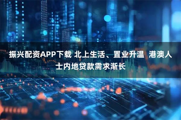 振兴配资APP下载 北上生活、置业升温  港澳人士内地贷款需求渐长