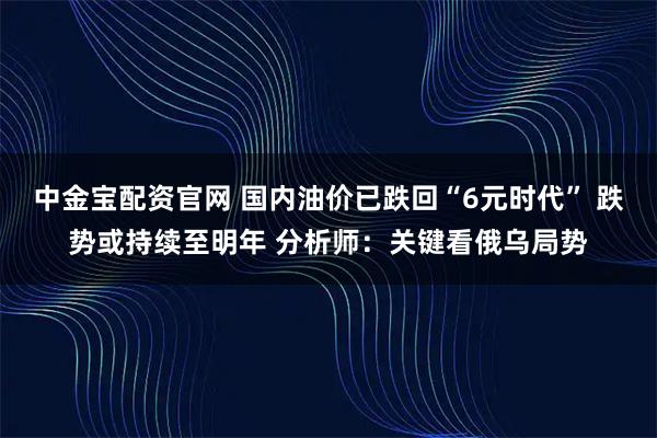 中金宝配资官网 国内油价已跌回“6元时代” 跌势或持续至明年 分析师：关键看俄乌局势