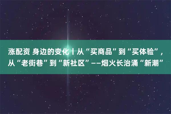 涨配资 身边的变化丨从“买商品”到“买体验”，从“老街巷”到“新社区”——烟火长治涌“新潮”