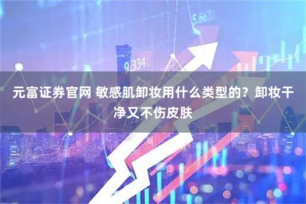 元富证券官网 敏感肌卸妆用什么类型的？卸妆干净又不伤皮肤