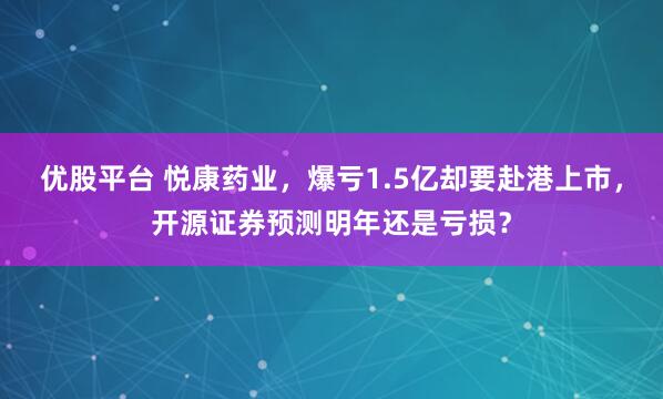 优股平台 悦康药业，爆亏1.5亿却要赴港上市，开源证券预测明年还是亏损？