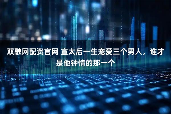 双融网配资官网 宣太后一生宠爱三个男人，谁才是他钟情的那一个