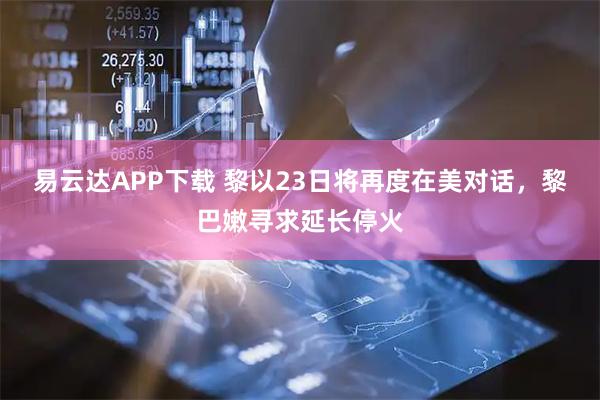易云达APP下载 黎以23日将再度在美对话，黎巴嫩寻求延长停火