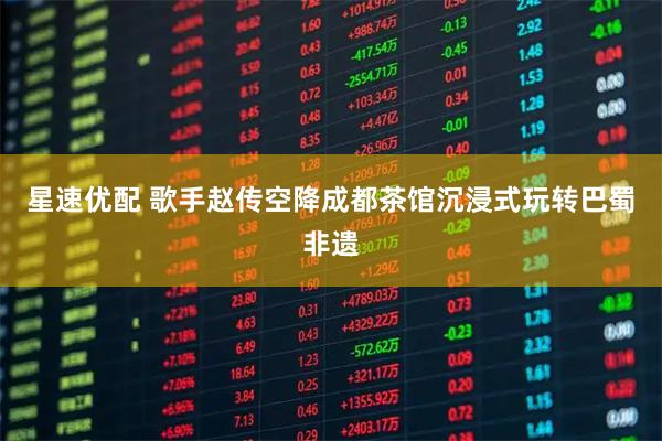 星速优配 歌手赵传空降成都茶馆沉浸式玩转巴蜀非遗