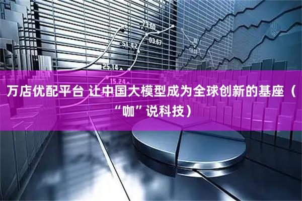 万店优配平台 让中国大模型成为全球创新的基座（“咖”说科技）